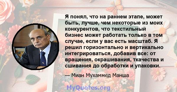 Я понял, что на раннем этапе, может быть, лучше, чем некоторые из моих конкурентов, что текстильный бизнес может работать только в том случае, если у вас есть масштаб. Я решил горизонтально и вертикально