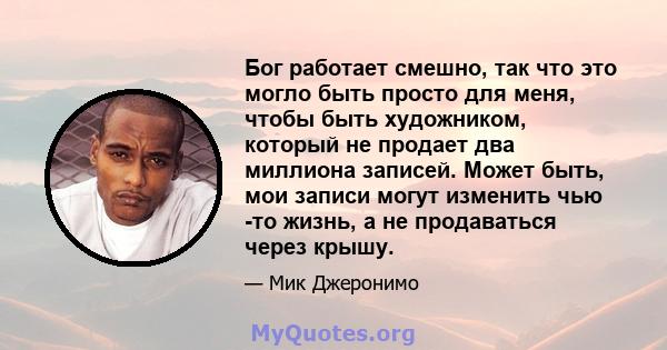 Бог работает смешно, так что это могло быть просто для меня, чтобы быть художником, который не продает два миллиона записей. Может быть, мои записи могут изменить чью -то жизнь, а не продаваться через крышу.