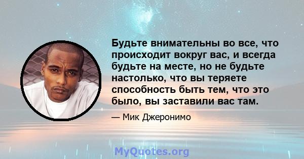 Будьте внимательны во все, что происходит вокруг вас, и всегда будьте на месте, но не будьте настолько, что вы теряете способность быть тем, что это было, вы заставили вас там.