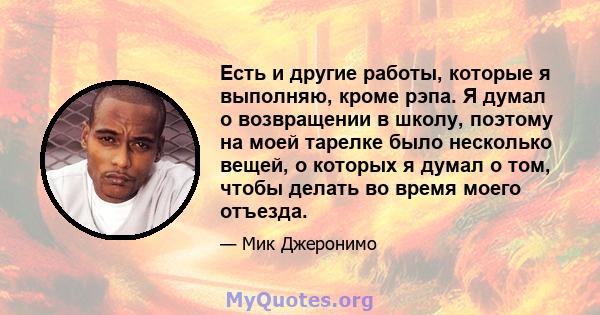 Есть и другие работы, которые я выполняю, кроме рэпа. Я думал о возвращении в школу, поэтому на моей тарелке было несколько вещей, о которых я думал о том, чтобы делать во время моего отъезда.