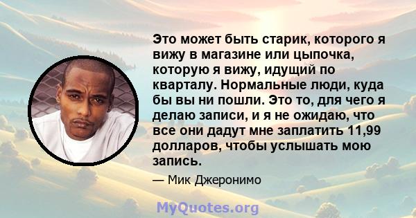 Это может быть старик, которого я вижу в магазине или цыпочка, которую я вижу, идущий по кварталу. Нормальные люди, куда бы вы ни пошли. Это то, для чего я делаю записи, и я не ожидаю, что все они дадут мне заплатить