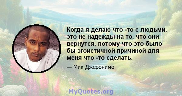 Когда я делаю что -то с людьми, это не надежды на то, что они вернутся, потому что это было бы эгоистичной причиной для меня что -то сделать.