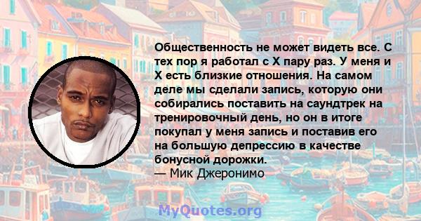 Общественность не может видеть все. С тех пор я работал с X пару раз. У меня и X есть близкие отношения. На самом деле мы сделали запись, которую они собирались поставить на саундтрек на тренировочный день, но он в