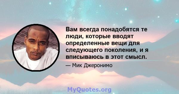 Вам всегда понадобятся те люди, которые вводят определенные вещи для следующего поколения, и я вписываюсь в этот смысл.