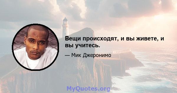 Вещи происходят, и вы живете, и вы учитесь.