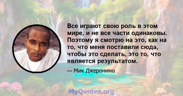 Все играют свою роль в этом мире, и не все части одинаковы. Поэтому я смотрю на это, как на то, что меня поставили сюда, чтобы это сделать, это то, что является результатом.