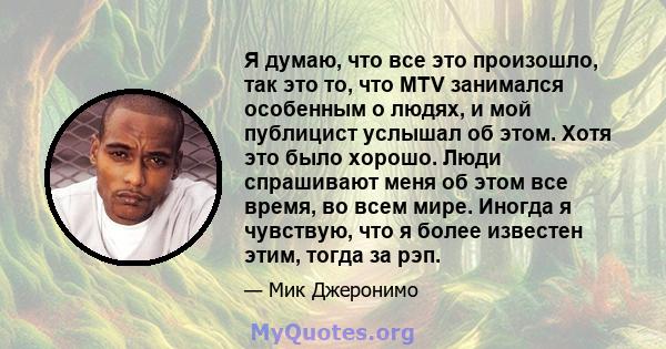 Я думаю, что все это произошло, так это то, что MTV занимался особенным о людях, и мой публицист услышал об этом. Хотя это было хорошо. Люди спрашивают меня об этом все время, во всем мире. Иногда я чувствую, что я