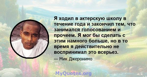 Я ходил в актерскую школу в течение года и закончил тем, что занимался голосованием и прочеем. Я мог бы сделать с этим намного больше, но в то время я действительно не воспринимал это всерьез.