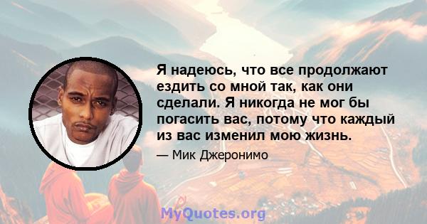 Я надеюсь, что все продолжают ездить со мной так, как они сделали. Я никогда не мог бы погасить вас, потому что каждый из вас изменил мою жизнь.