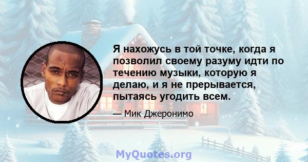 Я нахожусь в той точке, когда я позволил своему разуму идти по течению музыки, которую я делаю, и я не прерывается, пытаясь угодить всем.