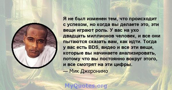 Я не был изменен тем, что происходит с успехом, но когда вы делаете это, эти вещи играют роль. У вас на ухо двадцать миллионов человек, и все они пытаются сказать вам, как идти. Тогда у вас есть BDS, видео и все эти