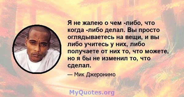 Я не жалею о чем -либо, что когда -либо делал. Вы просто оглядываетесь на вещи, и вы либо учитесь у них, либо получаете от них то, что можете, но я бы не изменил то, что сделал.