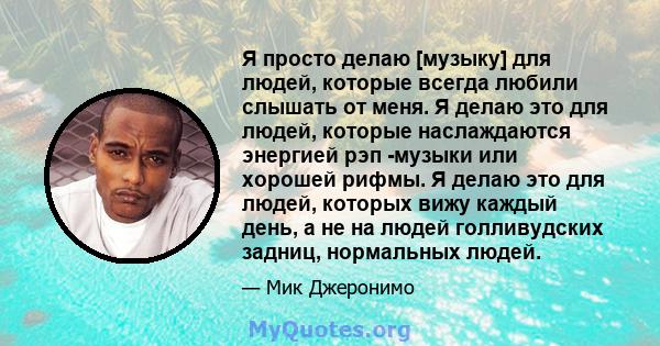 Я просто делаю [музыку] для людей, которые всегда любили слышать от меня. Я делаю это для людей, которые наслаждаются энергией рэп -музыки или хорошей рифмы. Я делаю это для людей, которых вижу каждый день, а не на