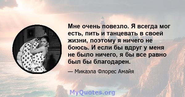 Мне очень повезло. Я всегда мог есть, пить и танцевать в своей жизни, поэтому я ничего не боюсь. И если бы вдруг у меня не было ничего, я бы все равно был бы благодарен.