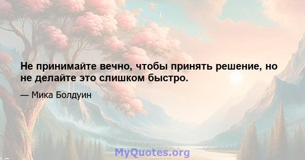 Не принимайте вечно, чтобы принять решение, но не делайте это слишком быстро.