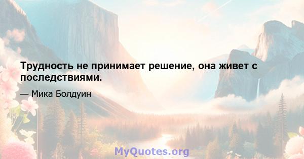 Трудность не принимает решение, она живет с последствиями.