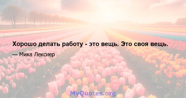 Хорошо делать работу - это вещь. Это своя вещь.