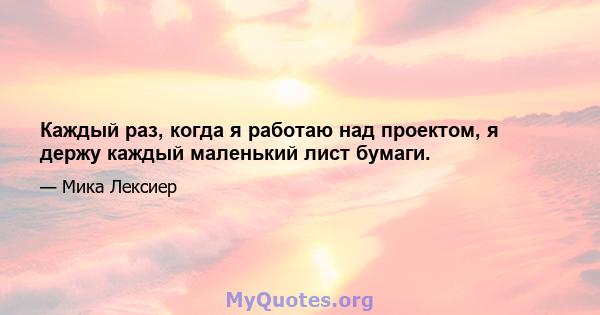 Каждый раз, когда я работаю над проектом, я держу каждый маленький лист бумаги.