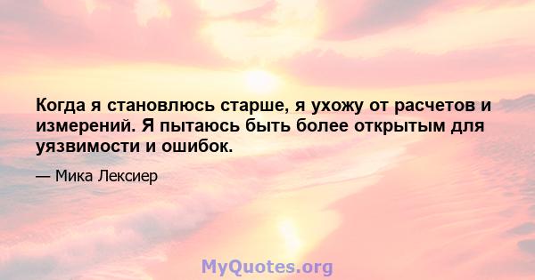 Когда я становлюсь старше, я ухожу от расчетов и измерений. Я пытаюсь быть более открытым для уязвимости и ошибок.