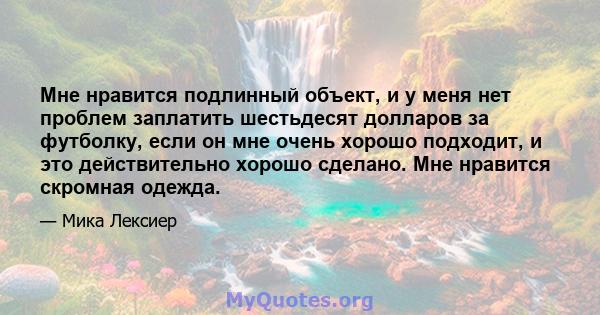 Мне нравится подлинный объект, и у меня нет проблем заплатить шестьдесят долларов за футболку, если он мне очень хорошо подходит, и это действительно хорошо сделано. Мне нравится скромная одежда.