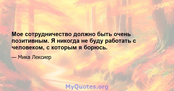 Мое сотрудничество должно быть очень позитивным. Я никогда не буду работать с человеком, с которым я борюсь.