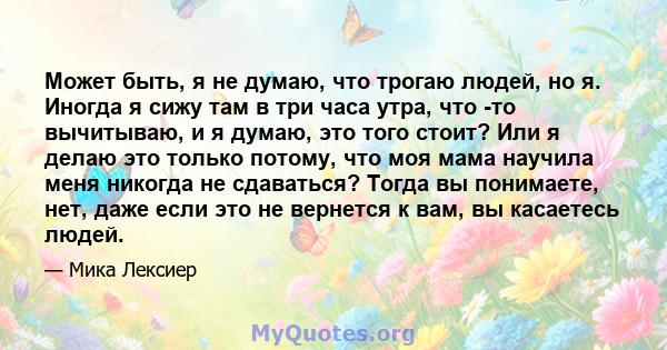 Может быть, я не думаю, что трогаю людей, но я. Иногда я сижу там в три часа утра, что -то вычитываю, и я думаю, это того стоит? Или я делаю это только потому, что моя мама научила меня никогда не сдаваться? Тогда вы