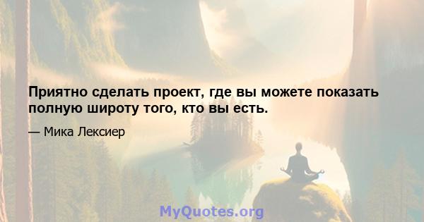 Приятно сделать проект, где вы можете показать полную широту того, кто вы есть.