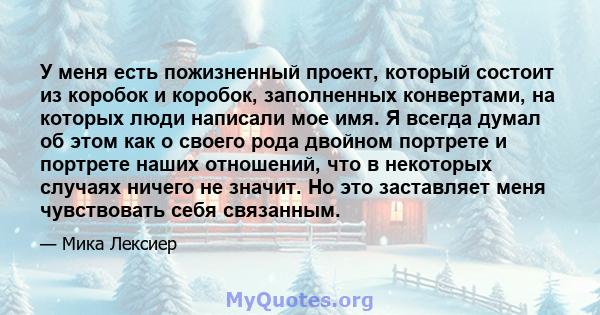 У меня есть пожизненный проект, который состоит из коробок и коробок, заполненных конвертами, на которых люди написали мое имя. Я всегда думал об этом как о своего рода двойном портрете и портрете наших отношений, что в 