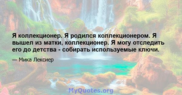 Я коллекционер. Я родился коллекционером. Я вышел из матки, коллекционер. Я могу отследить его до детства - собирать используемые ключи.