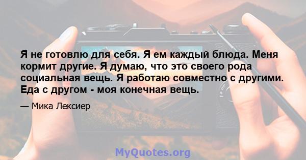 Я не готовлю для себя. Я ем каждый блюда. Меня кормит другие. Я думаю, что это своего рода социальная вещь. Я работаю совместно с другими. Еда с другом - моя конечная вещь.