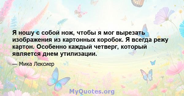 Я ношу с собой нож, чтобы я мог вырезать изображения из картонных коробок. Я всегда режу картон. Особенно каждый четверг, который является днем ​​утилизации.