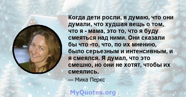 Когда дети росли, я думаю, что они думали, что худшая вещь о том, что я - мама, это то, что я буду смеяться над ними. Они сказали бы что -то, что, по их мнению, было серьезным и интенсивным, и я смеялся. Я думал, что