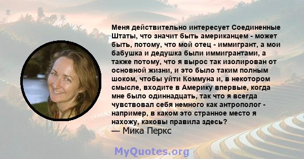 Меня действительно интересует Соединенные Штаты, что значит быть американцем - может быть, потому, что мой отец - иммигрант, а мои бабушка и дедушка были иммигрантами, а также потому, что я вырос так изолирован от