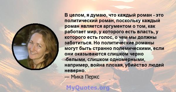 В целом, я думаю, что каждый роман - это политический роман, поскольку каждый роман является аргументом о том, как работает мир, у которого есть власть, у которого есть голос, о чем мы должны заботиться. Но политические 