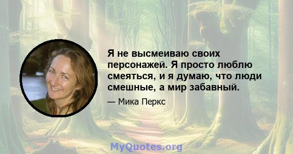 Я не высмеиваю своих персонажей. Я просто люблю смеяться, и я думаю, что люди смешные, а мир забавный.