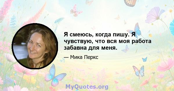 Я смеюсь, когда пишу. Я чувствую, что вся моя работа забавна для меня.