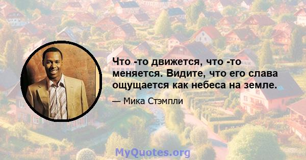 Что -то движется, что -то меняется. Видите, что его слава ощущается как небеса на земле.