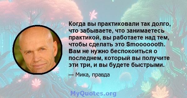 Когда вы практиковали так долго, что забываете, что занимаетесь практикой, вы работаете над тем, чтобы сделать это Smooooooth. Вам не нужно беспокоиться о последнем, который вы получите эти три, и вы будете быстрыми.