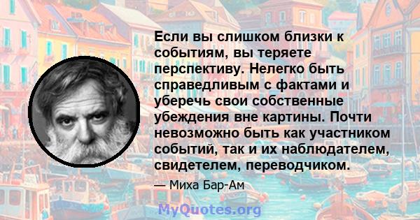 Если вы слишком близки к событиям, вы теряете перспективу. Нелегко быть справедливым с фактами и уберечь свои собственные убеждения вне картины. Почти невозможно быть как участником событий, так и их наблюдателем,