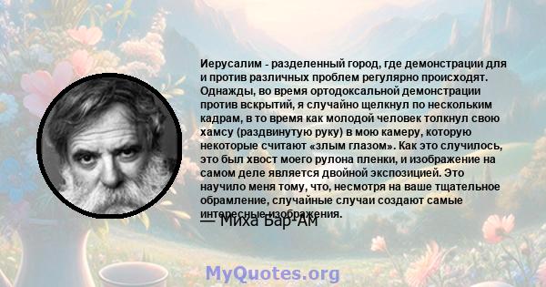 Иерусалим - разделенный город, где демонстрации для и против различных проблем регулярно происходят. Однажды, во время ортодоксальной демонстрации против вскрытий, я случайно щелкнул по нескольким кадрам, в то время как 