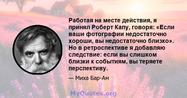 Работая на месте действия, я принял Роберт Капу, говоря: «Если ваши фотографии недостаточно хороши, вы недостаточно близко». Но в ретроспективе я добавляю следствие: если вы слишком близки к событиям, вы теряете