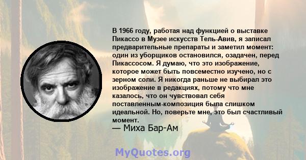 В 1966 году, работая над функцией о выставке Пикассо в Музее искусств Тель-Авив, я записал предварительные препараты и заметил момент: один из уборщиков остановился, озадачен, перед Пикассосом. Я думаю, что это