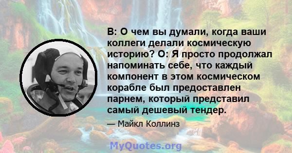 В: О чем вы думали, когда ваши коллеги делали космическую историю? О: Я просто продолжал напоминать себе, что каждый компонент в этом космическом корабле был предоставлен парнем, который представил самый дешевый тендер.