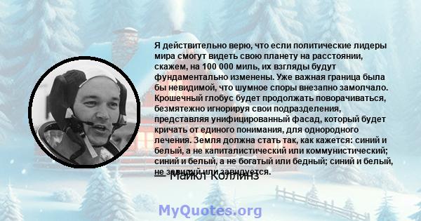 Я действительно верю, что если политические лидеры мира смогут видеть свою планету на расстоянии, скажем, на 100 000 миль, их взгляды будут фундаментально изменены. Уже важная граница была бы невидимой, что шумное споры 