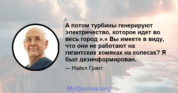 А потом турбины генерируют электричество, которое идет во весь город ».« Вы имеете в виду, что они не работают на гигантских хомяках на колесах? Я был дезинформирован.