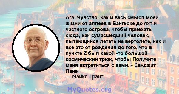 Ага. Чувство. Как и весь смысл моей жизни от аллеев в Бангкоке до яхт и частного острова, чтобы приехать сюда, как сумасшедший человек, пытающийся летать на вертолете, как и все это от рождения до того, что в пункте Z