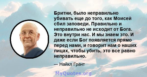 Бритни, было неправильно убивать еще до того, как Моисей сбил заповеди. Правильно и неправильно не исходит от Бога. Это внутри нас. И мы знаем это. И даже если Бог появляется прямо перед нами, и говорит нам о наших