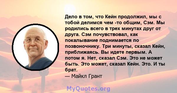 Дело в том, что Кейн продолжил, мы с тобой делимся чем -то общим, Сэм. Мы родились всего в трех минутах друг от друга. Сэм почувствовал, как покалывание поднимается по позвоночнику. Три минуты, сказал Кейн, приближаясь. 