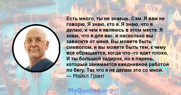 Есть много, ты не знаешь, Сэм. Я вам не говорю. Я знаю, кто я. Я знаю, что я делаю, и чем я являюсь в этом месте. Я знаю, что я для вас, и насколько вы зависите от меня. Вы можете быть символом, и вы можете быть тем, к