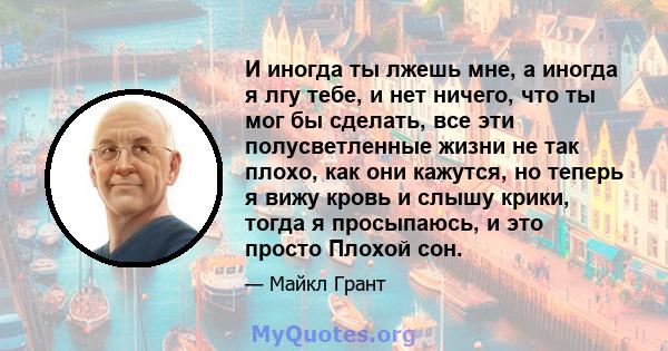 И иногда ты лжешь мне, а иногда я лгу тебе, и нет ничего, что ты мог бы сделать, все эти полусветленные жизни не так плохо, как они кажутся, но теперь я вижу кровь и слышу крики, тогда я просыпаюсь, и это просто Плохой